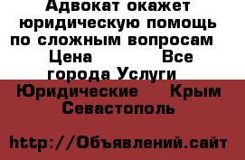 Адвокат окажет юридическую помощь по сложным вопросам  › Цена ­ 1 200 - Все города Услуги » Юридические   . Крым,Севастополь